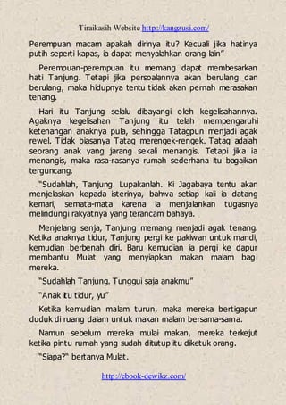 Tiraikasih Website http://kangzusi.com/
http://ebook-dewikz.com/
Perempuan macam apakah dirinya itu? Kecuali jika hatinya
putih seperti kapas, ia dapat menyalahkan orang lain”
Perempuan-perempuan itu memang dapat membesarkan
hati Tanjung. Tetapi jika persoalannya akan berulang dan
berulang, maka hidupnya tentu tidak akan pernah merasakan
tenang.
Hari itu Tanjung selalu dibayangi oleh kegelisahannya.
Agaknya kegelisahan Tanjung itu telah mempengaruhi
ketenangan anaknya pula, sehingga Tatagpun menjadi agak
rewel. Tidak biasanya Tatag merengek-rengek. Tatag adalah
seorang anak yang jarang sekali menangis. Tetapi jika ia
menangis, maka rasa-rasanya rumah sederhana itu bagaikan
terguncang.
“Sudahlah, Tanjung. Lupakanlah. Ki Jagabaya tentu akan
menjelaskan kepada isterinya, bahwa setiap kali ia datang
kemari, semata-mata karena ia menjalankan tugasnya
melindungi rakyatnya yang terancam bahaya.
Menjelang senja, Tanjung memang menjadi agak tenang.
Ketika anaknya tidur, Tanjung pergi ke pakiwan untuk mandi,
kemudian berbenah diri. Baru kemudian ia pergi ke dapur
membantu Mulat yang menyiapkan makan malam bagi
mereka.
“Sudahlah Tanjung. Tunggui saja anakmu”
“Anak itu tidur, yu”
Ketika kemudian malam turun, maka mereka bertigapun
duduk di ruang dalam untuk makan malam bersama-sama.
Namun sebelum mereka mulai makan, mereka terkejut
ketika pintu rumah yang sudah ditutup itu diketuk orang.
“Siapa?“ bertanya Mulat.
 