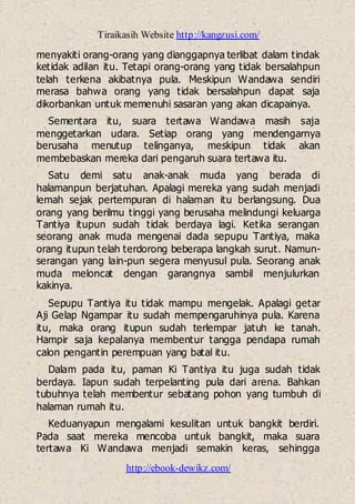Tiraikasih Website http://kangzusi.com/
http://ebook-dewikz.com/
menyakiti orang-orang yang dianggapnya terlibat dalam tindak
ketidak adilan itu. Tetapi orang-orang yang tidak bersalahpun
telah terkena akibatnya pula. Meskipun Wandawa sendiri
merasa bahwa orang yang tidak bersalahpun dapat saja
dikorbankan untuk memenuhi sasaran yang akan dicapainya.
Sementara itu, suara tertawa Wandawa masih saja
menggetarkan udara. Setiap orang yang mendengarnya
berusaha menutup telinganya, meskipun tidak akan
membebaskan mereka dari pengaruh suara tertawa itu.
Satu demi satu anak-anak muda yang berada di
halamanpun berjatuhan. Apalagi mereka yang sudah menjadi
lemah sejak pertempuran di halaman itu berlangsung. Dua
orang yang berilmu tinggi yang berusaha melindungi keluarga
Tantiya itupun sudah tidak berdaya lagi. Ketika serangan
seorang anak muda mengenai dada sepupu Tantiya, maka
orang itupun telah terdorong beberapa langkah surut. Namun-
serangan yang lain-pun segera menyusul pula. Seorang anak
muda meloncat dengan garangnya sambil menjulurkan
kakinya.
Sepupu Tantiya itu tidak mampu mengelak. Apalagi getar
Aji Gelap Ngampar itu sudah mempengaruhinya pula. Karena
itu, maka orang itupun sudah terlempar jatuh ke tanah.
Hampir saja kepalanya membentur tangga pendapa rumah
calon pengantin perempuan yang batal itu.
Dalam pada itu, paman Ki Tantiya itu juga sudah tidak
berdaya. Iapun sudah terpelanting pula dari arena. Bahkan
tubuhnya telah membentur sebatang pohon yang tumbuh di
halaman rumah itu.
Keduanyapun mengalami kesulitan untuk bangkit berdiri.
Pada saat mereka mencoba untuk bangkit, maka suara
tertawa Ki Wandawa menjadi semakin keras, sehingga
 