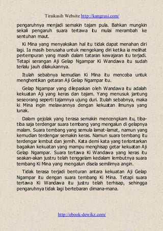Tiraikasih Website http://kangzusi.com/
http://ebook-dewikz.com/
pengaruhnya menjadi semakin tajam pula. Bahkan mungkin
sekali pengaruh suara tertawa itu mulai merambah ke
sentuhan maut.
Ki Mina yang menyaksikan hal itu tidak dapat menahan diri
lagi. Ia masih berusaha untuk mengekang diri ketika ia melihat
pertempuran yang masih dalam tataran kewajaran itu terjadi.
Tetapi serangan Aji Gelap Ngampar Ki Wandawa itu sudah
terlalu jauh dilakukannya.
Itulah sebabnya kemudian Ki Mina itu mencoba untuk
menghentikan getaran Aji Gelap Ngampar itu.
Gelap Ngampar yang dilepaskan oleh Wandawa itu adalah
kekuatan Aji yang keras dan tajam. Yang menusuk jantung
seseorang seperti tajamnya ujung duri. Itulah sebabnya, maka
ki Mina ingin melawannya dengan kekuatan ilmunya yang
lunak.
Dalam gejolak yang terasa semakin mencengkam itu, tiba-
tiba saja terdengar suara tembang yang mengalun di gelapnya
malam. Suara tembang yang semula lamat-lamat, namun yang
kemudian terdengar semakin keras. Namun suara tembang itu
terdengar lembut dan jernih. Kata demi kata yang terlontarkan
bagaikan kekuatan yang mampu menghisap getar kekuatan Aji
Gelap Ngampar. Suara tertawa Ki Wandawa yang keras itu
seakan-akan justru telah tenggelam kedalam lembutnya suara
tembang Ki Mina yang mengalun disela semilirnya angin.
Tidak terasa terjadi benturan antara kekuatan Aji Gelap
Ngampar itu dengan suara tembang Ki Mina. Tetapi suara
tertawa Ki Wandawa itu justru telah terhisap, sehingga
pengaruhnya tidak lagi bertebaran dimana-mana.
 