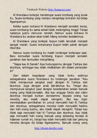 Tiraikasih Website http://kangzusi.com/
http://ebook-dewikz.com/
Ki Wandawa terkejut mendengar suara tembang yang lunak
itu. Suara tembang yang mampu menghisap lontaran Aji Gelap
Ngamparnya.
Ketika suara tertawa Ki Wandawa menjadi semakin keras,
suara tembang itu sama sekali tidak melengking tinggi! Tetapi
nadanya justru menurun rendah. Namun suara tertawa Ki
Wandawa itu seakan-akan telah hilang tertelan kedalamnya.
Ki Wandawa yang terkejut itupun telah berubah menjadi
sangat marah. Suara tertawanya itupun telah patah dengan
tiba-tiba.
Namun suara tembang itu masih terdengar beberapa saat.
Baru kemudian suara tembang itupun menjadi semakin
perlahan dan kemudian menghilang.
“Siapa kau Ki Sanak? Apa hubunganmu dengan Tantiya dan
isterinya, sehingga kau telah melibatkan diri dalam persoalan
ini”
Dari dalam kegelapan yang tidak tentu arahnya
sebagaimana suara Wandawa itu terdengar jawaban “Aku
tidak mempunyai sangkut paut dengan Ki Tantiya dan
isterinya. Juga dengan anak laki-lakinya itu. Tetapi aku
mempunyai sangkut paut dengan keselamatan sekian banyak
orang yang tidak.bersalah. Jika kau anggap Sindu dan calon
isterinya menjadi korban dendammu kepada orang tua
mereka, aku masih dapat mengerti. Jika kau ingin
membatalkan pernikahan ini untuk menyakiti hati Ki Tantiya
dan isterinya, sebagaimana mereka telah menyakiti hatimu
dan hati orang tuamu, aku masih dapat mengerti. Tetapi kau
tidak saja menyakiti hati Ki Tantiya dan isterinya. Kau tidak
saja menyakiti hati orang banyak yang sekarang berada di
halaman rumah ini, tetapi kau telah menyakiti hati dan jantung
mereka dengan Aji Gelap Ngamparmu. Banyak orang yang
 