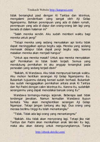 Tiraikasih Website http://kangzusi.com/
http://ebook-dewikz.com/
tidak bersangkut paut dengan Ki Tantiya dan isterinya,
mengalami penderitaan yang sangat oleh Aji Gelap
Ngamparmu. Bahkan perempuan yang ada di dalam rumah,
perempuan yang ada di dapur dan orang-orang lain lagi yang
berada di dalam halaman ini”
“Salah mereka sendiri. Aku sudah memberi waktu bagi
mereka untuk pergi”
“Tetapi mereka yang sedang menyalakan api tentu tidak
dapat meninggalkan apinya begitu saja. Mereka yang sedang
memasak didapur tidak dapat pergi begitu saja, karena
masakan mereka akan menjadi hangus”
“Untuk apa mereka masak? Untuk apa mereka menyalakan
api? Pernikahan ini tidak boleh terjadi. Semua yang
mendukung pernikahan ini aku anggap tersangkut pada
persoalan yang sedang terjadi disini”
“Baiklah, Ki Wandawa. Aku tidak mempunyai banyak waktu.
Aku mohon hentikan serangan Aji Gelap Ngamparmu itu.
Bukankah tujuanmu datang kemari sudah berhasil. Bukankah
kau sudah menggagalkan pernikahan antara anak Ki Tantiya
dan Nyi Padni dengan calon isterinya itu. Karena itu, sudahilah
seranganmu yang dapat mencelakai banyak orang itu”
Wandawa termangu-mangu sejenak. Beberapa saat tidak
terdengar jawaban. Namun kemudian Wandawa itupun
berkata “Aku akan menghentikan serangan Aji Gelap
Ngampar. Tetapi jangan tantang aku lagi. Dua orang yang
merasa berilmu tinggi itu telah menantangku”
“Tidak. Tidak ada lagi orang yang menantangmu”
“Baiklah. Aku tidak akan menyerang lagi. Tetapi jika niat
Tantiya dan Padni akan menikahkan anak laki-laki itu lagi,
maka aku akan datang untuk mengurungkannya. Tanpa
 