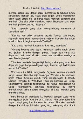 Tiraikasih Website http://kangzusi.com/
http://ebook-dewikz.com/
mereka sadari, aku dapat selalu memantau kehidupan Sindu
sehari-hari. Bahkan aku tidak akan segan untuk membunuh
calon isteri Sindu itu. Ia harus tidak menikah sebelum aku
menikah. Jika aku tidak menikah, maka Sindupun tidak akan
menikah pula sepanjang hidupnya”
“Lalu siapakah yang akan menyambung namanya di
kemudian hari?”
“Kenapa kau tidak bertanya kepada Tantiya dan Padni,
siapakah yang akan menyambung sejarah hidupku jika calon
isteriku diambil begitu saja oleh Tantiya?”
“Kau dapat menikah kapan saja kau mau, Wandawa”
“Omong kosong. Aku dapat merampas seribu gadis untuk
aku jadikan isteriku dengan paksa. Tetapi apa yang aku
dapatkan dari mereka? Aku hanya mendapatkan wadagnya
saja. Bukan jiwanya”
“Jika kau menikah dengan Nyi Padni, maka. yang akan kau
dapatkan juga hanya wadagnya saja, karena Nyi Padni telah
mencintai Tantiya”
Wandawa itu tidak menjawab. Sejenak suasana menjadi
sunyi. Namun tiba-tiba saja terdengar Wandawa itu berteriak
keras sekali. Sekeras guruh yang menggelegar di langit.
Namun ternyata Ki Wandawa tidak melepaskan Aji Gelap
Ngamparnya, sehinga teriakannya itu hanya melepaskan Aji
Gelap Ngamparnya, sehingga teriakannya itu hanya
memekakkan telinga tanpa menyakiti isi dada mereka yang
mendengarnya.
Baru kemudian Wandawa itu berkata dengan suara yang
menggelegar pula “Kau benar Ki Sanak. Aku tidak tahu kau
siapa, tetapi yang kau katakan itu benar. Jika aku menikah
dengan Padni duapuluh tahun yang lalu, maka yang aku nikahi
 