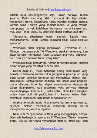 Tiraikasih Website http://kangzusi.com/
http://ebook-dewikz.com/
adalah ujud kewadagannya saja. Bukan hatinya. Bukan
jiwanya. Padni memang tidak mencintai aku lagi setelah
kehadiran Tantiya. Tetapi sakit hatiku menjadi berlipat, ganda,
karena sikap Tantiya yang semena-mena. Ia yang merasa
njempunyai banyak kelebihan itu serasa menantangku, aku
mau apa. Tetapi waktu itu aku tidak dapat berbuat apa-apa”
“Sekarang, dihadapan orang banyak, kaulah yang
menantangnya. Tetapi Tantiya sekarang tidak dapat berbuat
apa-apa”
Wandawa tidak segera menjawab. Sementara itu Ki
Minapun bertanya pula “Ki Wandawa. Apakah sekarang, kau
tidak berpikir mengambil Padni sebagaimana yang dilakukan
oleh Tantiya duapuluh tahun yang lalu?”
Wandawa tidak menjawab. Namun terdengar desah, seperti
desah angin yang melintas di dedaunan.
Dalam pada itu, maka beberapa orang anak muda yang
berada di halaman rumah calon pengantin perempuan yang
batal itupun serentak beranjak dari tempatnya. Namun tiba-
tiba sepupu Tantiya itupun berteriak “He, kalian akan pergi ke
mana. Gurumu tidak lagi dapat membantumu dengan Aji
Gelap Ngampamya. Ada seseorang yang ternyata mampu
menandinginya. Karena itu, maka kalian akan kami tangkap
untuk kami adili di padukuhan ini, karena kalian telah
membuat kekacauan yang.besar di padukuhan ini”
Anak-anak muda murid Ki Wandawa itu termangu-manggu
sejenak. Namun merekapun kemudian bersiap untuk
menghadapi segala kemungkinan.
Namun terdengar suara Ki Mina yang menggelegar, hampir
tidak ada bedanya dengan suara Ki Wandawa ”Biarkan mereka
pergi. Jika kau berusaha menangkap mereka, maka aku ukan
 