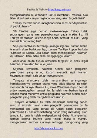 Tiraikasih Website http://kangzusi.com/
http://ebook-dewikz.com/
mempersilahkan Ki Wandawa untuk membantu mereka. Aku
tidak akan turut campur lagi apapun yang akan terjadi disini”
“Tetapi mereka sudah menghancurkan sendi-sendi pranatan
di padukuhan ini”
“Ki Tantiya juga pernah melakukannya. Tetapi tidak
seorangpun yang mempersoalkannya pada waktu itu. Ki
Tantiya beralaskan kelebihannya telah berbuat sesuatu yang
menyakiti hati orang lain”
Sepupu Tantiya itu termangu-mangu sejenak. Namun ketika
ia masih akan berbicara lagi, paman Tantiya itupun berkata
“Silahkan Ki Sanak. Jika kalian akan meninggalkan halaman
ini, silahkan. Kami tidak akan mengganggu kalian”
Anak-anak muda itupun kemudian tergeser ke pintu regol
halaman. Kemudian turun ke jalan.
Sejenak kemudian, halaman ruman calon pengantin
perempuan yang urung itupun menjadi sepi. Namun
ketegangan masih saja tetap mencengkam.
Ternyata Wandawa telah menghentikan serangannya.
Pembicaraannya dengan orang yang tidak dikenal itu telah
menyentuh hatinya. Karena itu, maka Wandawa itupun berniat
untuk meninggalkan tempat itu. Ia telah memberikan isyarat
kepada murid-muridnya untuk pergi dari halaman rumah calon
pengantin yang telah menjadi berantakan itu.
Ternyata Wandawa itu telah memanjat sebatang pohon
sawo di sebelah rumah calon pengantin perempuan itu. Ia
mengamati apa yang terjadi di rumah calon pengantin
perempuan itu dari atas sebatang dahan yang menyilang. Dari
tempat itu pula ia telah melepaskan Aji Gelap Ngamparnya.
Namun karena ilmunya yang tinggi, maka ia mampu
mengacaukan sumber suaranya sehingga orang-orang yang
 