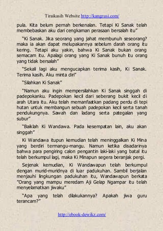 Tiraikasih Website http://kangzusi.com/
http://ebook-dewikz.com/
pula. Kita belum pernah berkenalan. Tetapi Ki Sanak telah
membebaskan aku dari cengkaman perasaan bersalah itu”
“Ki Sanak. Jika seorang yang jahat membunuh seseorang?
maka ia akan dapat melupakannya sebelum darah orang itu
kering. Tetapi aku yakin, bahwa Ki Sanak bukan orang
semacam itu. Apalagi orang yang Ki Sanak bunuh itu orang
yang tidak bersalah”
“Sekali lagi aku mengucapkan terima kasih, Ki Sanak.
Terima kasih. Aku minta diri”
“Silahkan Ki Sanak”
“Namun aku ingin mempersilahkan Ki Sanak singgah di
padepokanku. Padepokan kecil dari seberang bukit kecil di
arah Utara itu. Aku telah memanfaatkan padang perdu di tepi
hutan untuk membangun sebuah padepokan kecil serta tanah
pendukungnya. Sawah dan ladang serta pategalan yang
subur”
“Baiklah Ki Wandawa. Pada kesempatan lain, aku akan
singgah”
Ki Wandawa itupun kemudian telah meninggalkan Ki Mina
yang berdiri termangu-mangu. Namun ketika disadarinya
bahwa para pengiring calon pengantin laki-laki yang batal itu
telah berkumpul lagi, maka Ki Minapun segera beranjak pergi.
Sejenak kemudian, Ki Wandawapun telah berkumpul
dengan murid-muridnya di luar padukuhan. Sambil berjalan
menjauhi lingkungan padukuhan itu, Wandawapun berkata
”Orang yang mampu meredam Aji Gelap Ngampar itu telah
menyelamatkan jiwaku”
“Apa yang telah dilakukannya? Apakah jiwa guru
terancam?”
 