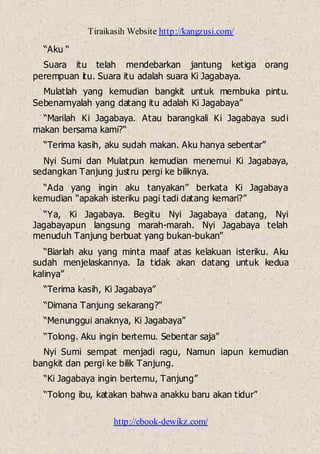 Tiraikasih Website http://kangzusi.com/
http://ebook-dewikz.com/
“Aku “
Suara itu telah mendebarkan jantung ketiga orang
perempuan itu. Suara itu adalah suara Ki Jagabaya.
Mulatlah yang kemudian bangkit untuk membuka pintu.
Sebenarnyalah yang datang itu adalah Ki Jagabaya”
“Marilah Ki Jagabaya. Atau barangkali Ki Jagabaya sudi
makan bersama kami?“
“Terima kasih, aku sudah makan. Aku hanya sebentar”
Nyi Sumi dan Mulatpun kemudian menemui Ki Jagabaya,
sedangkan Tanjung justru pergi ke biliknya.
“Ada yang ingin aku tanyakan” berkata Ki Jagabaya
kemudian “apakah isteriku pagi tadi datang kemari?”
“Ya, Ki Jagabaya. Begitu Nyi Jagabaya datang, Nyi
Jagabayapun langsung marah-marah. Nyi Jagabaya telah
menuduh Tanjung berbuat yang bukan-bukan”
“Biarlah aku yang minta maaf atas kelakuan isteriku. Aku
sudah menjelaskannya. Ia tidak akan datang untuk kedua
kalinya”
“Terima kasih, Ki Jagabaya”
“Dimana Tanjung sekarang?”
“Menunggui anaknya, Ki Jagabaya”
“Tolong. Aku ingin bertemu. Sebentar saja”
Nyi Sumi sempat menjadi ragu, Namun iapun kemudian
bangkit dan pergi ke bilik Tanjung.
“Ki Jagabaya ingin bertemu, Tanjung”
“Tolong ibu, katakan bahwa anakku baru akan tidur”
 