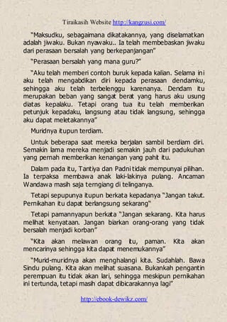 Tiraikasih Website http://kangzusi.com/
http://ebook-dewikz.com/
“Maksudku, sebagaimana dikatakannya, yang diselamatkan
adalah jiwaku. Bukan nyawaku.. Ia telah membebaskan jiwaku
dari perasaan bersalah yang berkepanjangan”
“Perasaan bersalah yang mana guru?”
“Aku telah memberi contoh buruk kepada kalian. Selama ini
aku telah mengabdikan diri kepada perasaan dendamku,
sehingga aku telah terbelenggu karenanya. Dendam itu
merupakan beban yang sangat berat yang harus aku usung
diatas kepalaku. Tetapi orang tua itu telah memberikan
petunjuk kepadaku, langsung atau tidak langsung, sehingga
aku dapat meletakannya”
Muridnya itupun terdiam.
Untuk beberapa saat mereka berjalan sambil berdiam diri.
Semakin lama mereka menjadi semakin jauh dari padukuhan
yang pernah memberikan kenangan yang pahit itu.
Dalam pada itu, Tantiya dan Padni tidak mempunyai pilihan.
Ia terpaksa membawa anak laki-lakinya pulang. Ancaman
Wandawa masih saja terngiang di telinganya.
Tetapi sepupunya itupun berkata kepadanya “Jangan takut.
Pernikahan itu dapat berlangsung sekarang“
Tetapi pamannyapun berkata “Jangan sekarang. Kita harus
melihat kenyataan. Jangan biarkan orang-orang yang tidak
bersalah menjadi korban”
“Kita akan melawan orang itu, paman. Kita akan
mencarinya sehingga kita dapat menemukannya”
“Murid-muridnya akan menghalangi kita. Sudahlah. Bawa
Sindu pulang. Kita akan melihat suasana. Bukankah pengantin
perempuan itu tidak akan lari, sehingga meskipun pernikahan
ini tertunda, tetapi masih dapat dibicarakannya lagi”
 