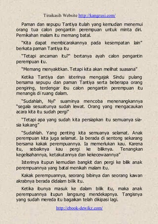 Tiraikasih Website http://kangzusi.com/
http://ebook-dewikz.com/
Paman dan sepupu Tantiya itulah yang kemudian menemui
orang tua calon pengantin perempuan untuk minta diri.
Pernikahan malam itu memang batal.
“Kita dapat membicarakannya pada kesempatan lain”
berkata paman Tantiya itu
“Tetapi ancaman itu?“ bertanya ayah calon pengantin
perempuan itu.
“Memang menyakitkan. Tetapi kita akan melihat suasana”
Ketika Tantiya dan isterinya mengajak Sindu pulang
bersama sepupu dan paman Tantiya serta beberapa orang
pengiring, terdengar ibu calon pengantin perempuan itu
menangis di ruang dalam.
“Sudahlah, Nyi“ suaminya mencoba menenangkannya
“segala sesuatunya sudah lewat. Orang yang mengacaukan
acara kita itu sudah pergi”
“Tetapi apa yang sudah kita persiapkan itu semuanya sia-
sia kakang”
“Sudahlah. Yang penting kita semuanya selamat. Anak
perempuan kita juga selamat. Ia berada di sentong sekarang
bersama kakak perempuannya. Ia memerlukan kau. Karena
itu, sebaiknya kau pergi ke biliknya. Tenangkan
kegelisahannya, ketakutannya dan kekecewaannya”
Isterinya itupun kemudian bangkit dan pergi ke bilik anak
perempuannya yang batal menikah malam itu.
Kakak perempuannya, seorang bibinya dan seorang kawan
akrabnya berada didalam bilik itu.
Ketika ibunya masuk ke dalam bilik itu, maka anak
perempuannya itupun langsung mendekapnya. Tangisnya
yang sudah mereda itu bagaikan telah dikipasi lagi.
 