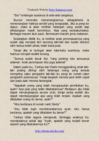 Tiraikasih Website http://kangzusi.com/
http://ebook-dewikz.com/
“Ibu“ terdengar suaranya di sela-sela tangisnya.
Ibunya mencoba menenangkannya sebagaimana ia
menenangkan hatinya sendiri yang bergejolak. Jika ia pergi ke
dapur, maka ia akan melihat hidangan yang sudah siap
dihidangkan masih bertimbun. Nasi yang berbakul-bakul.
Berbagai macam lauk pauk. Bermacam-macam jenis makanan.
Sedangkan dibilik itu, ia melihat anak perempuannya yang
sudah siap menjadi istri seorang laki-laki dan sudah direstui
oleh kedua belah pihak, telah batal pula.
Tetapi jika ia teringat akan kata-kata suaminya, maka
hatinya menjadi sedikit tenang.
“Semua sudah lewat Nyi. Yang penting kita semuanya
selamat. Anak perempuan kita juga selamat”
Dalam pada itu, Tantiya dan Padni menggandeng anak laki-
laki pulang diiringi oleh beberapa orang yang semula
mengiring calon pengantin laki-laki itu pergi ke rumah calon
pengantin perempuan. Tetapi langkah mereka jauh lebih cepat
dari pada saat mereka berangkat.
“Siapakah orang yang telah mengacaukan pernikahan itu,
ayah? Apa pula yang telah dikatakannya? Meskipun aku tidak
dapat menangkapnya secara utuh, tetapi serba sedikit aku
dapat membayangkan apa yang telah terjadi. Apakah yang
dikatakan orang itu benar, ayah?”
“Kita berbicara di rumah nanti Sindu”
“Aku tidak ingin membicarakannya ayah. Aku hanya
bertanya, apakah yang dikatakan itu benar?”
Tantiya tidak segera menjawab. Sehingga anaknya itu.
mendesaknya sekali lagi “Ayah, apakah yang terjadi benar
seperti yang dikatakannya itu?”
 
