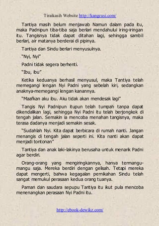 Tiraikasih Website http://kangzusi.com/
http://ebook-dewikz.com/
Tantiya masih belum menjawab Namun dalam pada itu,
maka Padnipun tiba-tiba saja berlari mendahului iring-iringan
itu. Tangisnya tidak dapat ditahan lagi, sehingga sambil
berlari, air matanya berderai di pipinya.
Tantiya dan Sindu berlari menyusulnya.
“Nyi, Nyi”
Padni tidak segera berhenti.
“Ibu, ibu”
Ketika keduanya berhasil menyusul, maka Tantiya telah
memegangi lengan Nyi Padni yang sebelah kiri, sedangkan
anaknya-memegangi lengan kanannya.
“Maafkan aku ibu. Aku tidak akan mendesak lagi”
Tangis Nyi Padnipun itupun telah tumpah tanpa dapat
dikendalikan lagi, sehingga Nyi Padni itu telah berjongkok di
tengah jalan. Semakin ia mencoba menahan tangisnya, maka
terasa dadanya menjadi semakin sesak.
“Sudahlah Nyi. Kita dapat berbicara di rumah nanti. Jangan
menangis di tengah jalan seperti ini. Kita nanti akan dapat
menjadi tontonan”
Tantiya dan anak laki-lakinya berusaha untuk menarik Padni
agar berdiri.
Orang-orang yang mengiringkannya, hanya termangu-
mangu saja. Mereka berdiri dengan gelisah. Tetapi mereka
dapat mengerti, bahwa kegagalan pernikahan Sindu telah
sangat memukul perasaan kedua orang tuanya.
Paman dan saudara sepupu Tantiya itu ikut pula mencoba
menenangkan perasaan Nyi Padni itu.
 