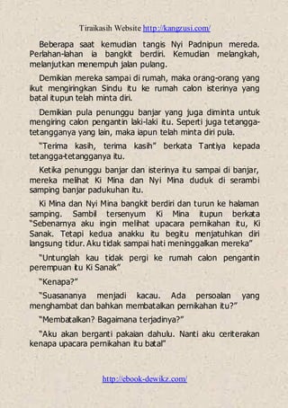 Tiraikasih Website http://kangzusi.com/
http://ebook-dewikz.com/
Beberapa saat kemudian tangis Nyi Padnipun mereda.
Perlahan-lahan ia bangkit berdiri. Kemudian melangkah,
melanjutkan menempuh jalan pulang.
Demikian mereka sampai di rumah, maka orang-orang yang
ikut mengiringkan Sindu itu ke rumah calon isterinya yang
batal itupun telah minta diri.
Demikian pula penunggu banjar yang juga diminta untuk
mengiring calon pengantin laki-laki itu. Seperti juga tetangga-
tetangganya yang lain, maka iapun telah minta diri pula.
“Terima kasih, terima kasih” berkata Tantiya kepada
tetangga-tetangganya itu.
Ketika penunggu banjar dan isterinya itu sampai di banjar,
mereka melihat Ki Mina dan Nyi Mina duduk di serambi
samping banjar padukuhan itu.
Ki Mina dan Nyi Mina bangkit berdiri dan turun ke halaman
samping. Sambil tersenyum Ki Mina itupun berkata
“Sebenarnya aku ingin melihat upacara pernikahan itu, Ki
Sanak. Tetapi kedua anakku itu begitu menjatuhkan diri
langsung tidur. Aku tidak sampai hati meninggalkan mereka”
“Untunglah kau tidak pergi ke rumah calon pengantin
perempuan itu Ki Sanak”
“Kenapa?”
“Suasananya menjadi kacau. Ada persoalan yang
menghambat dan bahkan membatalkan pernikahan itu?”
“Membatalkan? Bagaimana terjadinya?”
“Aku akan berganti pakaian dahulu. Nanti aku ceriterakan
kenapa upacara pernikahan itu batal”
 