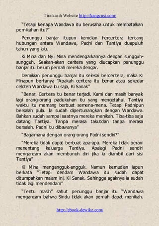 Tiraikasih Website http://kangzusi.com/
http://ebook-dewikz.com/
“Tetapi kenapa Wandawa itu berusaha untuk membatalkan
pernikahan itu?”
Penunggu banjar itupun kemdian herceritera tentang
hubungan antara Wandawa, Padni dan Tantiya duapuluh
tahun yang lalu.
Ki Mina dan Nyi Mina mendengarkannya dengan sungguh-
sungguh. Seakan-akan ceritera yang diucapkan penunggu
banjar itu belum pernah mereka dengar.
Demikian penunggu banjar itu selesai berceritera, maka Ki
Minapun bertanya “Apakah ceritera itu benar atau sekedar
celoteh Wandawa itu saja, Ki Sanak”
“Benar. Ceritera itu benar terjadi. Kami dan masih banyak
lagi orang-orang padukuhan itu yang mengetahui. Tantiya
waktu itu memang berbuat semena-mena. Tetapi Padnipun
bersalah pula. Ia sudah dipertunangkan dengan Wandawa.
Bahkan sudah sampai saatnya mereka menikah. Tiba-tiba saja
datang Tantiya. Tanpa merasa takutdan tanpa merasa
bersalah. Padni itu dibawanya”
“Bagaimana dengan orang-orang Padni sendiri?”
“Mereka tidak dapat berbuat apa-apa. Mereka tidak berani
menentang keluarga Tantiya. Apalagi Padni sendiri
mengancam akan membunuh diri jika ia diambil dari sisi
Tantiya”
Ki Mina mengangguk-angguk. Namun kemudian iapun
berkata “Tetapi dendam Wandawa itu sudah dapat
ditumpahkan malam ini, Ki Sanak. Sehingga agaknya ia sudah
tidak lagi mendendam”
“Tentu masih” sahut penunggu banjar itu “Wandawa
mengancam bahwa Sindu tidak akan pernah dapat menikah.
 