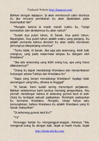 Tiraikasih Website http://kangzusi.com/
http://ebook-dewikz.com/
Bahkan dengan siapapun. Ia akan membunuh calon isterinya
itu jika rencana pernikahan itu akan dipaksakan pada
kesempatan lain”
“Mungkin karena ia masih marah waktu itu. Tetapi
kemarahan dan dendamnya itu akan runtuh”
“Sudah dua puluh tahun, Ki Sanak. Dua puluh tahun.
Bayangkan. Dua puluh tahun adalah waktu yang panjang. Itu
adalah pertanda bahwa dendam itu akan selalu memanasi
jantungnya disepanjang umurnya”
“Tentu tidak, Ki Sanak. Jika saja ada seseorang, lebih baik
orangtua, yang pada masa-masa lampau itu disegani oleh
Wandawa”
“Jika ada seseorang yang lebih orang tua, apa yang harus
dilakukannya?”
“Orang itu dapat mendatangi Wandawa dan menjembatani
hubungan antara Tantiya dan Wandawa itu”
“Siapa yang berani mendatangi Wandawa? Apalagi tidak
seorangpun yang tahu, dimana ia tingggal”
“Ki Sanak. Kami sudah sering menempuh perjalanan.
Bahkan sebelumnya kami berdua memang pengembara. Aku
pernah mendengar bahwa di seberang gumuk kecil di arah
Utara itu terdapat sebuah padepokan. Pemimpin padepokan
itu bernama Wandawa. Mungkin, tetapi hanya satu
kemungkinan, bahwa Wandawa itu adalah Wandawa yang Ki
Sanak maksudkan”
“Di seberang gumuk kecil itu?”
“Ya”
Penunggu banjar itu mengangguk-angguk. Katanya “Aku
mengenal orang itu dengan baik. Sejak ia masih muda. Sejak
 