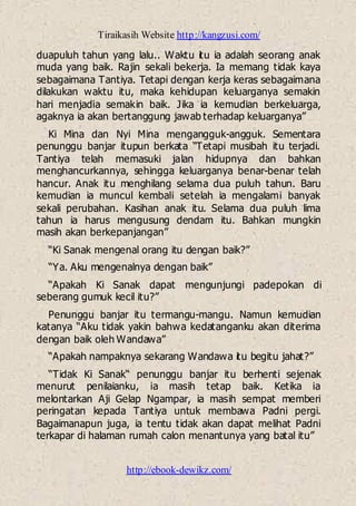 Tiraikasih Website http://kangzusi.com/
http://ebook-dewikz.com/
duapuluh tahun yang lalu.. Waktu itu ia adalah seorang anak
muda yang baik. Rajin sekali bekerja. Ia memang tidak kaya
sebagaimana Tantiya. Tetapi dengan kerja keras sebagaimana
dilakukan waktu itu, maka kehidupan keluarganya semakin
hari menjadia semakin baik. Jika ia kemudian berkeluarga,
agaknya ia akan bertanggung jawab terhadap keluarganya”
Ki Mina dan Nyi Mina mengangguk-angguk. Sementara
penunggu banjar itupun berkata “Tetapi musibah itu terjadi.
Tantiya telah memasuki jalan hidupnya dan bahkan
menghancurkannya, sehingga keluarganya benar-benar telah
hancur. Anak itu menghilang selama dua puluh tahun. Baru
kemudian ia muncul kembali setelah ia mengalami banyak
sekali perubahan. Kasihan anak itu. Selama dua puluh lima
tahun ia harus mengusung dendam itu. Bahkan mungkin
masih akan berkepanjangan”
“Ki Sanak mengenal orang itu dengan baik?”
“Ya. Aku mengenalnya dengan baik”
“Apakah Ki Sanak dapat mengunjungi padepokan di
seberang gumuk kecil itu?”
Penunggu banjar itu termangu-mangu. Namun kemudian
katanya “Aku tidak yakin bahwa kedatanganku akan diterima
dengan baik oleh Wandawa”
“Apakah nampaknya sekarang Wandawa itu begitu jahat?”
“Tidak Ki Sanak“ penunggu banjar itu berhenti sejenak
menurut penilaianku, ia masih tetap baik. Ketika ia
melontarkan Aji Gelap Ngampar, ia masih sempat memberi
peringatan kepada Tantiya untuk membawa Padni pergi.
Bagaimanapun juga, ia tentu tidak akan dapat melihat Padni
terkapar di halaman rumah calon menantunya yang batal itu”
 