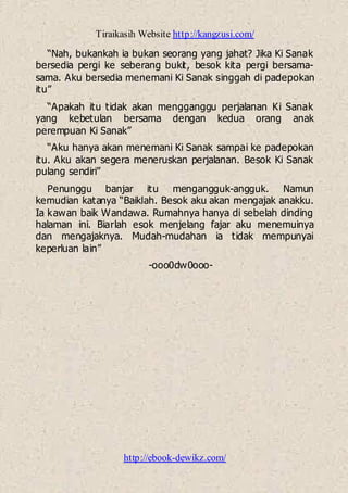 Tiraikasih Website http://kangzusi.com/
http://ebook-dewikz.com/
“Nah, bukankah ia bukan seorang yang jahat? Jika Ki Sanak
bersedia pergi ke seberang bukit, besok kita pergi bersama-
sama. Aku bersedia menemani Ki Sanak singgah di padepokan
itu”
“Apakah itu tidak akan mengganggu perjalanan Ki Sanak
yang kebetulan bersama dengan kedua orang anak
perempuan Ki Sanak”
“Aku hanya akan menemani Ki Sanak sampai ke padepokan
itu. Aku akan segera meneruskan perjalanan. Besok Ki Sanak
pulang sendiri”
Penunggu banjar itu mengangguk-angguk. Namun
kemudian katanya “Baiklah. Besok aku akan mengajak anakku.
Ia kawan baik Wandawa. Rumahnya hanya di sebelah dinding
halaman ini. Biarlah esok menjelang fajar aku menemuinya
dan mengajaknya. Mudah-mudahan ia tidak mempunyai
keperluan lain”
-ooo0dw0ooo-
 
