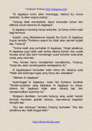 Tiraikasih Website http://kangzusi.com/
http://ebook-dewikz.com/
“Ki Jagabaya tentu akan menunggu. Karena itu, temui
sebentar. Ia akan segera pulang”
Tanjung tidak membantah. Iapun kemudian keluar dari
biliknya untuk menemui Ki Jagabaya”
Ki Jagabaya memang hanya sebentar. Ia hanya minta maaf
bagi isterinya.
Seperti. yang dikatakannya kepada Nyi Sumi, Ki Jagabaya
itupun berkata “Peristiwa seperti itu tidak akan pernah terjadi
lagi, Tanjung”
“Terima kasih atas perhatian Ki Jagabaya. Tetapi sebaiknya
Ki Jagabaya juga tidak usah sering datang kemari. Aku sudah
merasa aman jika kami mendengar suara kotekan anak-anak
muda yang meronda.
“Aku merasa harus menjalankan kewajibanku, Tanjung.
Tetapi aku akan mendengarkan pendapatmu itu”
Ki Jagabayapun kemudian telah minta diri. Katanya pula
“Masih ada beberapa tugas yang harus aku selesaikan”
“Silahkan Ki Jagabaya”
Sepeninggal Ki Jagabaya, maka Nyi Sumipun berdesis
“Mudah-mudahan yang dikatakan Ki Jagabaya itu benar,
bahwa Nyi Jagabaya tidak akan datang lagi dan
mempersoalkan suaminya itu”
Meskipun demikian, ternyata tanjung yang sudah hampir
berhasil meredam gejolak hatinya, rasa-rasanya bagaikan
diungkit lagi.
“Ibu dan mbokayu” berkata Tanjung kemudian “Aku kira
sebaiknya aku tidak tinggal disini”
 