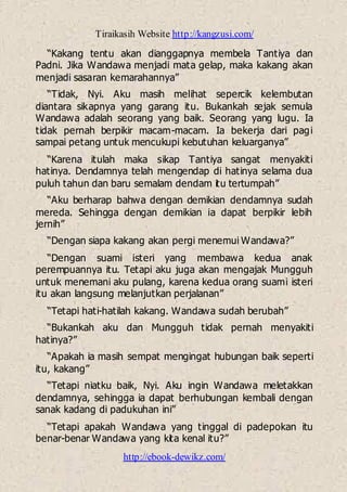 Tiraikasih Website http://kangzusi.com/
http://ebook-dewikz.com/
“Kakang tentu akan dianggapnya membela Tantiya dan
Padni. Jika Wandawa menjadi mata gelap, maka kakang akan
menjadi sasaran kemarahannya”
“Tidak, Nyi. Aku masih melihat sepercik kelembutan
diantara sikapnya yang garang itu. Bukankah sejak semula
Wandawa adalah seorang yang baik. Seorang yang lugu. Ia
tidak pernah berpikir macam-macam. Ia bekerja dari pagi
sampai petang untuk mencukupi kebutuhan keluarganya”
“Karena itulah maka sikap Tantiya sangat menyakiti
hatinya. Dendamnya telah mengendap di hatinya selama dua
puluh tahun dan baru semalam dendam itu tertumpah”
“Aku berharap bahwa dengan demikian dendamnya sudah
mereda. Sehingga dengan demikian ia dapat berpikir lebih
jernih”
“Dengan siapa kakang akan pergi menemui Wandawa?”
“Dengan suami isteri yang membawa kedua anak
perempuannya itu. Tetapi aku juga akan mengajak Mungguh
untuk menemani aku pulang, karena kedua orang suami isteri
itu akan langsung melanjutkan perjalanan”
“Tetapi hati-hatilah kakang. Wandawa sudah berubah”
“Bukankah aku dan Mungguh tidak pernah menyakiti
hatinya?”
“Apakah ia masih sempat mengingat hubungan baik seperti
itu, kakang”
“Tetapi niatku baik, Nyi. Aku ingin Wandawa meletakkan
dendamnya, sehingga ia dapat berhubungan kembali dengan
sanak kadang di padukuhan ini”
“Tetapi apakah Wandawa yang tinggal di padepokan itu
benar-benar Wandawa yang kita kenal itu?”
 