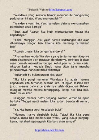 Tiraikasih Website http://kangzusi.com/
http://ebook-dewikz.com/
“Wandawa yang kemarin hampir membunuhi orang-orang
padukuhan ini atau Wandawa yang lain?”
“Wandawa yang itu. Yang semalam datang menggagalkan
pernikahan anak Tantiya”
“Buat apa? Apakah kita ingin mengantarkan kepala kita
kepadanya?”
“Tidak, Mungguh. Aku yakin bahwa kedatangan kita akan
diterimanya dengan baik karena kita memang bermaksud
baik”
“Apakah urusan kita dengan Wandawa?”
“Aku kasihan kepda Wandawa yang tentu merasa hidupnya
selalu dicengkam oleh perasaan dendamnya, sehingga ia tidak
akan pernah merasakan betapa kehidupan ini terasa ceria.
Akupun kasihan kepada Sindu yang tidak tahu menahu
persoalannya, harus memikul akibatnya”
“Bukankah itu bukan urusan kita, ayah”
“Jika kita pergi menemui Wandawa itu adalah karena
kepedulian kita terhadap sesama kita. Mungkin sesama kita
justru merasa bahwa persoalannya telah dicampuri. Bahkan
mungkin mereka merasa tersinggung. Tetapi niat kita baik.
Itulah bekal kita”
Mungguh menarik nafas panjang. Namun kemudian iapun
berkata “Tetapi nanti malam kita sudah berada di rumah,
ayah“
“Ya. Kita hanya pergi ke sebelah bukit”
“Memang hanya disebelah bukit. Tetapi jika kita pergi
kesana, maka kita memerlukan waktu yang cukup panjang.
Lewat matahari sepenggalah kita baru akan sampai”
 