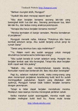 Tiraikasih Website http://kangzusi.com/
http://ebook-dewikz.com/
“Bahkan mungkin lebih, Mungguh”
“Apakah kita akan merayap seperti siput”
“Kita akan berjalan bersama seorang laki-laki yang
barangkali lebih tua dari aku. Seorang perempuan tua, isteri
laki-laki itu, dan kedua orang anaknya perempuan.
“Kenapa kita harus berjalan bersama mereka?“
“Mereka bermalam di banjar semalam. Mereka kemalaman
di perjalanan”
Mungguh menarik nafas. Katanya “Pokoknya kita harus
kembali sebelum senja. Aku sudah berjanji untuk pergi ke
rumah Darsa”
“Darsa yang isterinya baru saja melahirkan?”
“Ya. Malam nanti aku sudah sanggup untuk mengaji
dirumahnya bersama-sama beberapa orang”
“Kita sudah berada di rumah sebelum senja. Mungkin kita
berjalan lambat saat kita berangkat. Tetapi kita akan berjalan
lebih cepat saat kita pulang”
“Baiklah. Aku akan memberitahukan kepada isteriku.
Kemudian mandi dan berbenah diri. Baru kita akan berangkat”
Pagi itu, sebelum matahari terbit, maka orang-orang yang
akan menempuh perjalanan keseberang bukit kecil itu sudah
meninggalkan padukuhan. Seperti yang dikatakan oleh
ayahnya, Mungguh hampir tidak telaten berjalan bersama
dengan perempuan.
Tetapi ia tidak dapat berjalan mendahului mereka.
Meskipun rasa-rasanya mereka merangkak perlahan sekali.
Ketika matahari sudah sepenggalah, mereka masih saja
berjalan melingkar bukit kecil itu. Panas mulai terasa
 