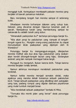 Tiraikasih Website http://kangzusi.com/
http://ebook-dewikz.com/
menggigit kulit. Keringatpun membasahi pakaian mereka yang
berjalan di bawah panasnya matahari.
Baru menjelang tengah hari mereka sampai di seberang
bukit.
Dihadapan mereka terhampar dataran yang cukup luas.
Dataran yang diwarnai dengan hijaunya tanaman padi di
sawah. Nampaknya tanah yang membentang sampai ke
cakrawala itu adalah tanah yang subur.
“Dimanakah padepokan itu?“ bertanya penunggu banjar itu.
“Kita akan pergi ke padukuhan yang nampak di tengah-
tengah ngarai itu.. Mungkin orang-orang padukuhan itu dapat
menunjukkan letak padepokan yang dipimpin oleh Ki
Wandawa”
Penunggu banjar itu mengangguk-angguk, dikejauhan
mereka melihat ada dua atau tiga padukuhan yang seakan-
akan berdiri ditengah-tengah lautan yang hijau. Sedangkan
sederet yang lain nampak memagari batas langit.
Mungguh itu mengeluh. Bukan karena letih. Tetapi karena
mereka berjalan terlalu lambat.
Namun akhirnya merekapun mendekati padukuhan yang
terdekat.
Namun ketika mereka menjadi semakin dekat, maka
agaknya yang mereka dekati bukannya sebuah padukuhan
kecil. Tetapi sebuah padepokan yang dikelilingi oleh pategalan
yang luas, padang rumput yang digelar diantara pepohonan
yang mulai tumbuh menjadi besar.
“Kita mendekati sebuah padepokan” berkata Ki Mina.
“Ternyata kita meniti jalan yang benar” desis penunggu
banjar itu.
 