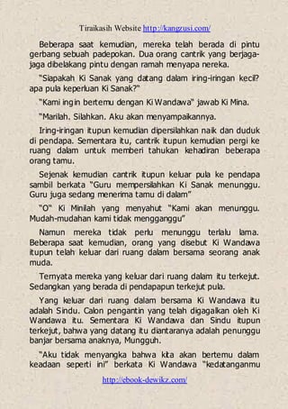 Tiraikasih Website http://kangzusi.com/
http://ebook-dewikz.com/
Beberapa saat kemudian, mereka telah berada di pintu
gerbang sebuah padepokan. Dua orang cantrik yang berjaga-
jaga dibelakang pintu dengan ramah menyapa nereka.
“Siapakah Ki Sanak yang datang dalam iring-iringan kecil?
apa pula keperluan Ki Sanak?“
“Kami ingin bertemu dengan Ki Wandawa“ jawab Ki Mina.
“Marilah. Silahkan. Aku akan menyampaikannya.
Iring-iringan itupun kemudian dipersilahkan naik dan duduk
di pendapa. Sementara itu, cantrik itupun kemudian pergi ke
ruang dalam untuk memberi tahukan kehadiran beberapa
orang tamu.
Sejenak kemudian cantrik itupun keluar pula ke pendapa
sambil berkata “Guru mempersilahkan Ki Sanak menunggu.
Guru juga sedang menerima tamu di dalam”
“O“ Ki Minilah yang menyahut “Kami akan menunggu.
Mudah-mudahan kami tidak mengganggu”
Namun mereka tidak perlu menunggu terlalu lama.
Beberapa saat kemudian, orang yang disebut Ki Wandawa
itupun telah keluar dari ruang dalam bersama seorang anak
muda.
Ternyata mereka yang keluar dari ruang dalam itu terkejut.
Sedangkan yang berada di pendapapun terkejut pula.
Yang keluar dari ruang dalam bersama Ki Wandawa itu
adalah Sindu. Calon pengantin yang telah digagalkan oleh Ki
Wandawa itu. Sementara Ki Wandawa dan Sindu itupun
terkejut, bahwa yang datang itu diantaranya adalah penunggu
banjar bersama anaknya, Mungguh.
“Aku tidak menyangka bahwa kita akan bertemu dalam
keadaan seperti ini” berkata Ki Wandawa “kedatanganmu
 