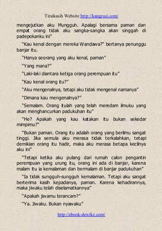 Tiraikasih Website http://kangzusi.com/
http://ebook-dewikz.com/
mengejutkan aku Mungguh. Apalagi bersama paman dan
empat orang tidak aku sangka-sangka akan singgah di
padepokanku ini”
“Kau kenal dengan mereka Wandawa?“ bertanya penunggu
banjar itu.
“Hanya seorang yang aku kenal, paman”
“Yang mana?”
“Laki-laki diantara ketiga orang perempuan itu”
“Kau kenal orang itu?”
“Aku mengenalnya, tetapi aku tidak mengenal namanya”
“Dimana kau mengenalnya?”
“Semalam. Orang itulah yang telah meredam ilmuku yang
akan menghancurkan padukuhan itu”
“He? Apakah yang kau katakan itu bukan sekedar
mimpimu?“
“Bukan paman. Orang itu adalah orang yang berilmu sangat
tinggi. Jika semula aku merasa tidak terkalahkan, tetapi
demikian orang itu hadir, maka aku merasa betapa kecilnya
aku ini”
“Tetapi ketika aku pulang dari rumah calon pengantin
perempuan yang urung itu, orang ini ada di banjar, karena
malam itu ia kemalaman dan bermalam di banjar padukuhan”
“Ia tidak sungguh-sungguh kemalaman. Tetapi aku sangat
berterima kasih kepadanya, paman. Karena kehadirannya,
maka jiwaku telah diselamatkannya”
“Apakah jiwamu terancam?”
“Ya. Jiwaku. Bukan nyawaku”
 