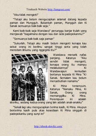 Tiraikasih Website http://kangzusi.com/
http://ebook-dewikz.com/
“Aku tidak mengerti”
“Tetapi aku belum mengucapkan selamat datang kepada
paman dan Mungguh. Bukankah paman, Mungguh dan Ki
Sanak semuanya baik-baik saja.”
Kami baik-baik saja Wandawa“ penunggu banjar itulah yang
menjawab “bagaimana dengan kau dan seisi padepokanmu?”
“Semuanya baik-baik saja paman”
“Sukurlah. Tetapi aku masih belum mengerti kenapa kau
sebut orang ini berilmu sangat tinggi serta yang telah
meredam ilmumu yang nggegirisi itu?”
Wandawa menarik nafas
panjang. Katanya “Aku
sendiri tidak mengerti,
kenapa orang itu mampu
melakukannya“ Ki
Wandawapun kemudian
bertanya kepada Ki Mina “Ki
Sanak. Semalam kau belum
menyebutkan namamu”
Ki Mina tersenyum.
Katanya “Namaku Mina, Ki
Sanak, Orang orang
memanggilku Ki Mina.
Perempuan ini adalah
isteriku, sedang kedua orang yang lain adalah anak-anakku”
“Sekali lagi aku mengucapkan terima kasih, Ki Mina. Akupun
berterima kasih pula atas kesediaan Ki Mina singgah di
padepokanku yang sunyi ini”
 