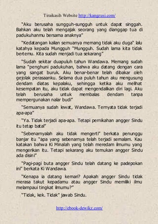 Tiraikasih Website http://kangzusi.com/
http://ebook-dewikz.com/
“Aku berusaha sungguh-sungguh untuk dapat singgah.
Bahkan aku telah mengajak seorang yang dianggap tua di
padukuhanmu bersama anaknya”
“Kedatangan kalian semuanya memang tidak aku duga“ lalu
katahya kepada Mungguh “Mungguh. Sudah lama kita tidak
bertemu. Kita sudah menjadi tua sekarang”
“Sudah sekitar duapuluh tahun Wandawa. Memang sudah
lama “penghuni padukuhan, bahwa aku datang dengan cara
yang sangat buruk. Aku benar-benar telah dibakar oleh
gejolak perasaanku. Selama dua puluh tahun aku mengusung
dendam diatas kepalaku, sehingga ketika aku melihat
kesempatan itu, aku tidak dapat mengendalikan diri lagi. Aku
telah berusaha untuk membalas dendam tanpa
mempergunakan nalar budi”
“Semuanya sudah lewat, Wandawa. Ternyata tidak terjadi
apa-apa”
“Ya. Tidak terjadi apa-apa. Tetapi pernikahan angger Sindu
itu tetap batal”
“Sebenarnyalah aku tidak mengerti” berkata penunggu
banjar itu “apa yang sebenarnya telah terjadi semalam. Kau
katakan bahwa Ki Minalah yang telah meredam ilmumu yang
mengerikan itu. Tetapi sekarang aku temukan angger Sindu
ada disini”
“Pagi-pagi buta angger Sindu telah datang ke padepokan
ini” berkata Ki Wandawa.
“Kenapa ia datang kemari? Apakah angger Sindu tidak
merasa takut kepadamu atau angger Sindu memiliki ilmu
melampaui tingkat ilmumu?”
“Tidak, kek. Tidak” jawab Sindu.
 