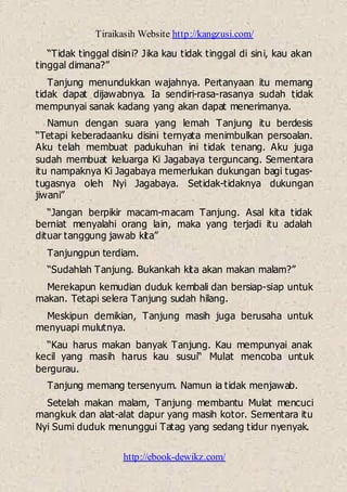 Tiraikasih Website http://kangzusi.com/
http://ebook-dewikz.com/
“Tidak tinggal disini? Jika kau tidak tinggal di sini, kau akan
tinggal dimana?”
Tanjung menundukkan wajahnya. Pertanyaan itu memang
tidak dapat dijawabnya. Ia sendiri-rasa-rasanya sudah tidak
mempunyai sanak kadang yang akan dapat menerimanya.
Namun dengan suara yang lemah Tanjung itu berdesis
“Tetapi keberadaanku disini ternyata menimbulkan persoalan.
Aku telah membuat padukuhan ini tidak tenang. Aku juga
sudah membuat keluarga Ki Jagabaya terguncang. Sementara
itu nampaknya Ki Jagabaya memerlukan dukungan bagi tugas-
tugasnya oleh Nyi Jagabaya. Setidak-tidaknya dukungan
jiwani”
“Jangan berpikir macam-macam Tanjung. Asal kita tidak
berniat menyalahi orang lain, maka yang terjadi itu adalah
dituar tanggung jawab kita”
Tanjungpun terdiam.
“Sudahlah Tanjung. Bukankah kita akan makan malam?”
Merekapun kemudian duduk kembali dan bersiap-siap untuk
makan. Tetapi selera Tanjung sudah hilang.
Meskipun demikian, Tanjung masih juga berusaha untuk
menyuapi mulutnya.
“Kau harus makan banyak Tanjung. Kau mempunyai anak
kecil yang masih harus kau susui“ Mulat mencoba untuk
bergurau.
Tanjung memang tersenyum. Namun ia tidak menjawab.
Setelah makan malam, Tanjung membantu Mulat mencuci
mangkuk dan alat-alat dapur yang masih kotor. Sementara itu
Nyi Sumi duduk menunggui Tatag yang sedang tidur nyenyak.
 