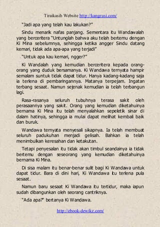 Tiraikasih Website http://kangzusi.com/
http://ebook-dewikz.com/
“Jadi apa yang telah kau lakukan?”
Sindu menarik nafas panjang. Sementara itu Wandawalah
yang berceritera “Untunglah bahwa aku telah bertemu dengan
Ki Mina sebelumnya, sehingga ketika angger Sindu datang
kemari, tidak ada apa-apa yang terjadi”
“Untuk apa kau kemari, ngger?”
Ki Wandalah yang kemudian berceritera kepada orang-
orang yang duduk bersamanya. Ki Wandawa ternyata hampir
semalam suntuk tidak dapat tidur. Hanya kadang-kadang saja
ia terlena di pembaringannya. Matanya terpejam. Ingatan
terbang sesaat. Namun sejenak kemudian ia telah terbangun
lagi.
Rasa-rasanya seluruh tubuhnya terasa sakit oleh
perasaannya yang sakit. Orang yang kemudian diketahuinya
bernama Ki Mina itu telah menyalahkan sepeletik sinar di
dalam hatinya, sehingga ia mulai dapat melihat kembali baik
dan buruk.
Wandawa ternyata menyesali sikapnya. Ia telah membuat
seluruh padukuhan menjadi gelisah. Bahkan ia telah
menimbulkan keresahan dan ketakutan.
Tetapi penyesalan itu tidak akan timbul seandainya ia tidak
bertemu dengan seseorang yang kemudian diketahuinya
bernama Ki Mina.
Di sisa malam itu benar-benar sulit bagi Ki Wandawa untuk
dapat tidur. Bara di dini hari, Ki Wandawa itu terlena pula
sesaat.
Namun baru sesaat Ki Wandawa itu tertidur, maka iapun
sudah dibangunkan oleh seorang cantriknya.
“Ada apa?“ bertanya Ki Wandawa.
 