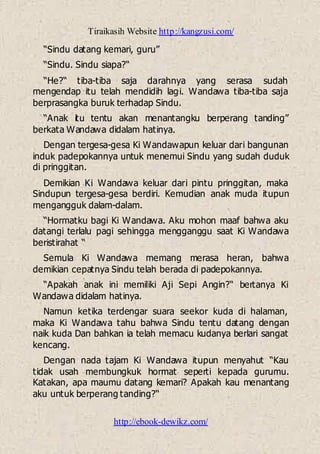 Tiraikasih Website http://kangzusi.com/
http://ebook-dewikz.com/
“Sindu datang kemari, guru”
“Sindu. Sindu siapa?“
“He?“ tiba-tiba saja darahnya yang serasa sudah
mengendap itu telah mendidih lagi. Wandawa tiba-tiba saja
berprasangka buruk terhadap Sindu.
“Anak itu tentu akan menantangku berperang tanding”
berkata Wandawa didalam hatinya.
Dengan tergesa-gesa Ki Wandawapun keluar dari bangunan
induk padepokannya untuk menemui Sindu yang sudah duduk
di pringgitan.
Demikian Ki Wandawa keluar dari pintu pringgitan, maka
Sindupun tergesa-gesa berdiri. Kemudian anak muda itupun
mengangguk dalam-dalam.
“Hormatku bagi Ki Wandawa. Aku mohon maaf bahwa aku
datangi terlalu pagi sehingga mengganggu saat Ki Wandawa
beristirahat “
Semula Ki Wandawa memang merasa heran, bahwa
demikian cepatnya Sindu telah berada di padepokannya.
“Apakah anak ini memiliki Aji Sepi Angin?“ bertanya Ki
Wandawa didalam hatinya.
Namun ketika terdengar suara seekor kuda di halaman,
maka Ki Wandawa tahu bahwa Sindu tentu datang dengan
naik kuda Dan bahkan ia telah memacu kudanya berlari sangat
kencang.
Dengan nada tajam Ki Wandawa itupun menyahut “Kau
tidak usah membungkuk hormat seperti kepada gurumu.
Katakan, apa maumu datang kemari? Apakah kau menantang
aku untuk berperang tanding?“
 