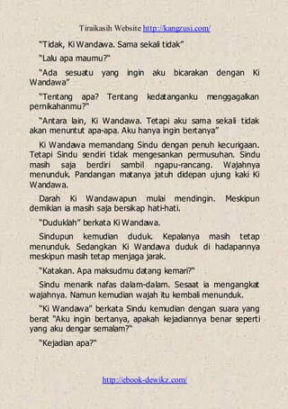 Tiraikasih Website http://kangzusi.com/
http://ebook-dewikz.com/
“Tidak, Ki Wandawa. Sama sekali tidak”
“Lalu apa maumu?“
“Ada sesuatu yang ingin aku bicarakan dengan Ki
Wandawa”
“Tentang apa? Tentang kedatanganku menggagalkan
pernikahanmu?“
“Antara lain, Ki Wandawa. Tetapi aku sama sekali tidak
akan menuntut apa-apa. Aku hanya ingin bertanya”
Ki Wandawa memandang Sindu dengan penuh kecurigaan.
Tetapi Sindu sendiri tidak mengesankan permusuhan. Sindu
masih saja berdiri sambil ngapu-rancang. Wajahnya
menunduk. Pandangan matanya jatuh didepan ujung kaki Ki
Wandawa.
Darah Ki Wandawapun mulai mendingin. Meskipun
demikian ia masih saja bersikap hati-hati.
“Duduklah” berkata Ki Wandawa.
Sindupun kemudian duduk. Kepalanya masih tetap
menunduk. Sedangkan Ki Wandawa duduk di hadapannya
meskipun masih tetap menjaga jarak.
“Katakan. Apa maksudmu datang kemari?“
Sindu menarik nafas dalam-dalam. Sesaat ia mengangkat
wajahnya. Namun kemudian wajah itu kembali menunduk.
“Ki Wandawa” berkata Sindu kemudian dengan suara yang
berat “Aku ingin bertanya, apakah kejadiannya benar seperti
yang aku dengar semalam?“
“Kejadian apa?“
 