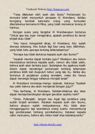 Tiraikasih Website http://kangzusi.com/
http://ebook-dewikz.com/
“Yang dilakukan oleh ayah dan ibuku” Pertanyaan itu
ternyata telah menyentuh perasaan Ki Wandawa. Sekilas
terngiang kembali kata-kata orang yang kemudian
diketahuinya bernama Ki Mina, yang telah memancar terang di
hatinya.
Dengan suara yang bergetar Ki Wandawapun bertanya
“Untuk apa kau ingin mengetahui, apakah peristiwa itu benar
terjadi atau tidak”
“Aku harus mengambil sikap, Ki Wandawa. Aku sudah
dewasa sekarang. Aku bukan lagi bayi yang baru dilahirkan,
yang tidak tahu apa-apa tentang keberadaannya”
“Kenapa kau tidak bertanya kepada ayah dan ibumu?”
“Apakah mereka dapat berkata jujur? Meskipun aku belum
mencobanya bertanya kepada ayah, namun aku tidak yakin,
bahwa ayah akan berkata jujur. Sedangkan ibu agaknya masih
belum dapat mendengar pertanyaan tentang kebenaran
peristiwa lebih dari duapuluh tahun yang lalu itu. Ketika aku
bertanya di perjalanan pulang semalam, maka ibu hanya
dapat menangis hingga nafasnya menjadi sesak”
Ki Wandawa termangu-mangu sejenak. Katanya “Apakah
kau yakin bahwa aku akan menjawab dengan jujur?“
“Aku berharap, Ki Wandawa. Setidak-tidaknya aku akan
dapat memperbandingkan dengan jawaban ayahku nanti”
“Sindu. Pulanglah. Jangan kau ingat lagi peristiwa yang
sudah terjadi semalam. Katakan kepada ayah dan ibumu,
bahwa akupun sudah melupakannya. Aku tidak akan
mengganggumu lagi seandainya orang tuamu menyambung
lagi pembicaraan tentang pernikahanmu. Katakan kepada
calon mertuamu, bahwa aku minta maaf atas ketelanjuranku”
 