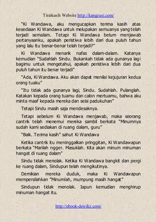 Tiraikasih Website http://kangzusi.com/
http://ebook-dewikz.com/
“Ki Wandawa, aku mengucapkan terima kasih atas
kesediaan Ki Wandawa untuk melupakan semuanya yang telah
terjadi semalam. Tetapi Ki Wandawa belum menjawab
pertanyaanku, apakah peristiwa lebih dari dua puluh tahun
yang lalu itu benar-benar telah terjadi?”
Ki Wandawa menarik nafas dalam-dalam. Katanya
kemudian “Sudahlah Sindu. Bukankah tidak ada gunanya lagi
bagimu untuk mengetahui, apakah peristiwa lebih dari dua
puluh tahun itu benar terjadi”
“Ada, Ki Wandawa. Aku akan dapat menilai kejujuran kedua
orang tuaku”
“Itu tidak ada gunanya lagi, Sindu. Sudahlah. Pulanglah.
Katakan kepada orang tuamu dan calon mertuamu, bahwa aku
minta maaf kepada mereka dan seisi padukuhan”
Tetapi Sindu masih saja mendesaknya.
Tetapi sebelum Ki Wandawa menjawab, maka seorang
cantrik telah menemui mereka sambil berkata “Minumnya
sudah kami sediakan di ruang dalam, guru”
“Baik. Terima kasih” sahut Ki Wandawa
Ketika cantrik itu meninggalkan pringgitan, Ki Wandawapun
berkata “Marilah ngger. Masuklah. Kita akan minum minuman
hangat di ruang dalam”
Sindu tidak menolak. Ketika Ki Wandawa bangkit dan pergi
ke ruang dalam, Sindupun telah mengikutinya.
Demikian mereka duduk, maka Ki Wandawapun
mempersilahkan ”Minumlah, mumpung masih hangat”
Sindupun tidak menolak. Iapun kemudian menghirup
minuman hangat itu.
 