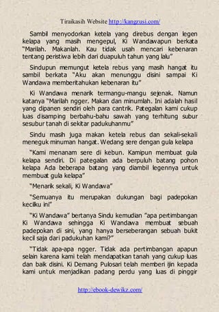 Tiraikasih Website http://kangzusi.com/
http://ebook-dewikz.com/
Sambil menyodorkan ketela yang direbus dengan legen
kelapa yang masih mengepul, Ki Wandawapun berkata
“Marilah. Makanlah. Kau tidak usah mencari kebenaran
tentang peristiwa lebih dari duapuluh tahun yang lalu”
Sindupun memungut ketela rebus yang masih hangat itu
sambil berkata “Aku akan menunggu disini sampai Ki
Wandawa memberitahukan kebenaran itu”
Ki Wandawa menarik termangu-mangu sejenak. Namun
katanya “Marilah ngger. Makan dan minumlah. Ini adalah hasil
yang dipanen sendiri oleh para cantrik. Pategalan kami cukup
luas disamping berbahu-bahu sawah yang terhitung subur
sesubur tanah di sekitar padukuhanmu”
Sindu masih juga makan ketela rebus dan sekali-sekali
meneguk minuman hangat. Wedang sere dengan gula kelapa
“Kami menanam sere di kebun. Kamipun membuat gula
kelapa sendiri. Di pategalan ada berpuluh batang pohon
kelapa Ada beberapa batang yang diambil legennya untuk
membuat gula kelapa”
“Menarik sekali, Ki Wandawa”
“Semuanya itu merupakan dukungan bagi padepokan
kecilku ini”
“Ki Wandawa” bertanya Sindu kemudian ”apa pertimbangan
Ki Wandawa sehingga Ki Wandawa membuat sebuah
padepokan di sini, yang hanya berseberangan sebuah bukit
kecil saja dari padukuhan kami?”
“Tidak apa-apa ngger. Tidak ada pertimbangan apapun
selain karena kami telah mendapatkan tanah yang cukup luas
dan baik disini. Ki Demang Pulosari telah memberi ijin kepada
kami untuk menjadikan padang perdu yang luas di pinggir
 