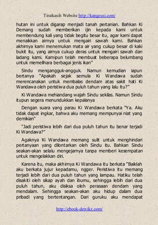 Tiraikasih Website http://kangzusi.com/
http://ebook-dewikz.com/
hutan ini untuk digarap menjadi tanah pertanian. Bahkan Ki
Demang sudah memberikan ijin kepada kami untuk
membendung kali yang tidak begitu besar itu, agar kami dapat
menaikkan airnya untuk mengairi sawah kami. Bahkan
akhirnya kami menemukan mata air yang cukup besar di kaki
bukit itu, yang airnya cukup deras untuk mengairi sawah dan
ladang kami. Kamipun telah membuat beberapa belumbang
untuk memelihara berbagai jenis ikan”
Sindu mengangguk-angguk. Namun kemudian iapun
bertanya “Apakah sejak semula Ki Wandawa sudah
merencanakan untuk membalas dendam atas sakit hati Ki
Wandawa oleh peristiwa dua puluh tahun yang lalu itu?”
Ki Wandawa mehiandang wajah Sindu sekilas. Namun Sindu
itupun segera menundukkan kepalanya
Dengan suara yang parau Ki Wandawa berkata “Ya. Aku
tidak dapat ingkar, bahwa aku memang mempunyai niat yang
demikian“
“Jadi peristiwa lebih dari dua puluh tahun itu benar terjadi
Ki Wandawa?”
Agaknya Ki Wandawa memang sulit untuk menghindari
pertanyaan yang dilontarkan oleh Sindu itu. Bahkan Sindu
seakan-akan selalu mengejarnya tanpa memberi kesempatan
untuk mengelakkan diri.
Karena itu, maka akhirnya Ki Wandawa itu berkata “Baiklah
aku berkata jujur kepadamu, ngger. Peristiwa itu memang
terjadi lebih dari dua puluh tahun yang lampau. Hatiku telah
disakiti oleh sikap ayah dan ibumu, sehingga lebih dari dua
puluh tahun, aku disiksa oleh perasaan dendam yang
mendalam. Sehingga seakan-akan aku hidup dalam dua
pribadi yang bertentangan. Dari guruku aku mendapat
 