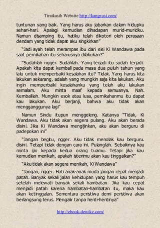 Tiraikasih Website http://kangzusi.com/
http://ebook-dewikz.com/
tuntunan yang baik. Yang harus aku jabarkan dalam hidupku
sehari-hari. Apalagi kemudian dihadapan murid-muridku.
Namun disamping itu, hatiku telah dikotori oleh perasaan
dendam yang tidak dapat aku singkirkan”
“Jadi ayah telah merampas ibu dari sisi Ki Wandawa pada
saat pernikahan itu seharusnya dilakukan?“
“Sudahlah ngger. Sudahlah. Yang terjadi itu sudah terjadi.
Apakah kita dapat kembali pada masa dua puluh tahun yang
lalu untuk memperbaiki kesalahan itu? Tidak. Yang harus kita
lakukan sekarang, adalah yang mungkin saja kita lakukan. Aku
ingin memperbaiki kesalahanku yang telah aku lakukan
semalam. Aku minta maaf kepada semuanya. Nah.
Kembalilah. Mungkin esok atau lusa, pernikahanmu itu dapat
kau lakukan. Aku berjanji, bahwa aku tidak akan
mengganggunya lagi”
Namun Sindu itupun menggeleng. Katanya “Tidak, Ki
Wandawa. Aku tidak akan segera pulang. Aku akan berada
disini. Jika Ki Wandawa mengijinkan, aku akan berguru di
padepokan ini”
“Jangan begitu, ngger. Aku tidak menolak kau berguru.
disini. Tetapi tidak dengan cara ini. Pulanglah. Sebaiknya kau
minta ijin kepada kedua orang tuamu. Tetapi jika kau
kemudian menikah, apakah isterimu akan kau tinggalkan?”
“Aku tidak akan segera menikah, Ki Wandawa”
“Jangan, ngger. Hati anak-anak muda jangan cepat menjadi
patah. Banyak sekali jalan kehidupan yang harus kau tempuh
setelah melewati banyak sekali hambatan. Jika kau cepat
menjadi patah karena hambatan-hambatan itu, maka kau
akan ketinggalan. Sementara peristiwa demi peristiwa akan
berlangsung terus. Mengalir tanpa henti-hentinya”
 