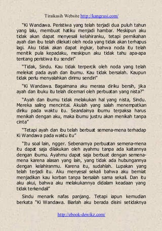 Tiraikasih Website http://kangzusi.com/
http://ebook-dewikz.com/
“Ki Wandawa. Peristiwa yang telah terjadi dua puluh tahun
yang lalu, membuat hatiku menjadi hambar. Meskipun aku
tidak akan dapat menyesali kelahiranku, tetapi pernikahan
ayah dan ibu telah dilekati oleh noda yang tidak akan terhapus
lagi. Aku tidak akan dapat ingkar, bahwa noda itu telah
menitik pula kepadaku, meskipun aku tidak tahu apa-apa
tentang peristiwa itu sendiri”
“Tidak, Sindu. Kau tidak terpercik oleh noda yang telah
melekat pada ayah dan ibumu. Kau tidak bersalah. Kaupun
tidak perlu menyalahkan dirimu sendiri”
“Ki Wandawa. Bagaimana aku merasa diriku bersih, jika
ayah dan ibuku itu telah dicemari oleh perbuatan yang nista?“
“Ayah dan ibumu tidak melakukan hal yang nista, Sindu.
Mereka saling mencintai. Akulah yang salah menempatkan
diriku pada waktu itu. Seandainya ibumu terpaksa harus
menikah dengan aku, maka ibumu justru akan menikah tanpa
cinta”
“Tetapi ayah dan ibu telah berbuat semena-mena terhadap
Ki Wandawa pada waktu itu”
“Itu soal lain, ngger. Sebenarnya perbuatan semena-mena
itu dapat saja dilakukan oleh ayahmu tanpa ada kaitannya
dengan ibumu. Ayahmu dapat saja berbuat dengan semena-
mena karena alasan yang lain, yang tidak ada hubungannya
dengan kelahiranmu. Karena itu, sudahlah. Lupakan yang
telah terjadi itu. Aku menyesal sekali bahwa aku berniat
menjadikan kau korban tanpa bersalah sama sekali. Dan itu
aku akui, bahwa aku melakukannya didalam keadaan yang
tidak terkendali”
Sindu menarik nafas panjang. Tetapi iapun kemudian
berkata “Ki Wandawa. Biarlah aku berada disini setidaknya
 