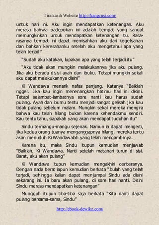 Tiraikasih Website http://kangzusi.com/
http://ebook-dewikz.com/
untuk hari ini. Aku ingin mendapatkan ketenangan. Aku
merasa bahwa padepokan ini adalah tempat yang sangat
memungkinkan untuk mendapatkan ketenangan itu. Rasa-
rasanya tempat ini dapat memisahkan aku dari kegelisahan
dan bahkan keresahanku setelah aku mengetahui apa yang
telah terjadi”
“Sudah aku katakan, lupakan apa yang telah terjadi itu”
“Aku tidak akan mungkin melakukannya jika aku pulang.
Jika aku berada disisi ayah dan ibuku. Tetapi mungkin sekali
aku dapat melakukannya disini”
Ki Wandawa menarik nafas panjang. Katanya “Baiklah
ngger. Jika kau ingin menenangkan hatimu hari ini disini.
Tetapi selambat-lambatnya sore nanti kau harus sudah
pulang. Ayah dan ibumu tentu menjadi sangat gelisah jika kau
tidak pulang sebelum malam. Mungkin sekali mereka mengira
bahwa kau telah hilang bukan karena kehendakmu sendiri.
Kau tentu tahu, siapakah yang akan mendapat tuduhan itu”
Sindu termangu-mangu sejenak. Namun ia dapat mengerti,
jika kedua orang tuanya menganggapnya hilang, mereka tentu
akan menuduh Ki Wandawalah yang telah mengambilnya.
Karena itu, maka Sindu itupun kemudian menjawab
“Baiklah, Ki Wandawa. Nanti setelah matahari turun di sisi.
Barat, aku akan pulang”
Ki Wandawa itupun kemudian mengakhiri ceriteranya.
Dengan nada berat iapun kemudian berkata “Itulah yang telah
terjadi, sehingga kalian dapat menjumpai Sindu ada disini
sekarang ini. Ia baru akan pulang, di sore hari nanti. Disini
Sindu merasa mendapatkan ketenangan”
Mungguh itupun tiba-tiba saja berkata “Kita nanti dapat
pulang bersama-sama, Sindu”
 