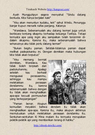 Tiraikasih Website http://kangzusi.com/
http://ebook-dewikz.com/
Ayah Mungguhpun segera menyahut “Sindu datang
berkuda. Kita hanya berjalan kaki”
“Aku akan menuntun kudaku, kek” sahut Windu. Penunggu
banjar itupun menarik nafas panjang. Katanya
“Wandawa. Sebenarnyalah aku datang kemari juga untuk
berbicara tentang sikapmu terhadap keluarga Tantiya. Tetapi
ternyata apa yang ingin aku sampaikan telah tercermin di-
dalam sikapmu. Karena itu, maka sebenarnyalah bahwa
seharusnya aku tidak perlu datang kemari”
“Bukan begitu paman. Setidak-tidaknya paman dapat
melihat padepokanku ini. Dengan demikian maka hubungan
kita tidak akan terputus”
“Aku memang berniat
demikian, Wandawa. Kau
tidak boleh terpisah dari
padukuhanmu. Apalagi
setelah kau berhasil
menguasai perasaanmu,
sehingga kau mampu
meletakkan perasaan
dendammu itu, karena
sebenarnyalah bahwa dengan
itu tidak akan menghasilkan
apa-apa kecuali permusuhan
yang berkepanjangan”
“Paman benar. Akupun
kemudian meyakini bahwa dendam itu tidak akan
menghasilkan apa-apa. Karena itu, maka akupun akhirnya
memutuskan untuk meletakkan perasaan dendamku itu.
Sentuhan-sentuhan Ki Mina malam itu ternyata merupakan
peletik-peletik api yang memberikan terang di hatiku”
 