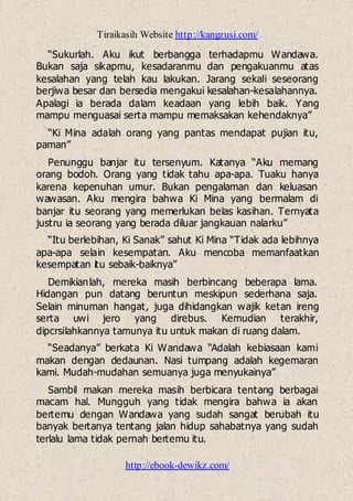 Tiraikasih Website http://kangzusi.com/
http://ebook-dewikz.com/
“Sukurlah. Aku ikut berbangga terhadapmu Wandawa.
Bukan saja sikapmu, kesadaranmu dan pengakuanmu atas
kesalahan yang telah kau lakukan. Jarang sekali seseorang
berjiwa besar dan bersedia mengakui kesalahan-kesalahannya.
Apalagi ia berada dalam keadaan yang lebih baik. Yang
mampu menguasai serta mampu memaksakan kehendaknya”
“Ki Mina adalah orang yang pantas mendapat pujian itu,
paman”
Penunggu banjar itu tersenyum. Katanya “Aku memang
orang bodoh. Orang yang tidak tahu apa-apa. Tuaku hanya
karena kepenuhan umur. Bukan pengalaman dan keluasan
wawasan. Aku mengira bahwa Ki Mina yang bermalam di
banjar itu seorang yang memerlukan belas kasihan. Ternyata
justru ia seorang yang berada diluar jangkauan nalarku”
“Itu berlebihan, Ki Sanak” sahut Ki Mina “Tidak ada lebihnya
apa-apa selain kesempatan. Aku mencoba memanfaatkan
kesempatan itu sebaik-baiknya”
Demikianlah, mereka masih berbincang beberapa lama.
Hidangan pun datang beruntun meskipun sederhana saja.
Selain minuman hangat, juga dihidangkan wajik ketan ireng
serta uwi jero yang direbus. Kemudian terakhir,
dipcrsilahkannya tamunya itu untuk makan di ruang dalam.
“Seadanya” berkata Ki Wandawa “Adalah kebiasaan kami
makan dengan dedaunan. Nasi tumpang adalah kegemaran
kami. Mudah-mudahan semuanya juga menyukainya”
Sambil makan mereka masih berbicara tentang berbagai
macam hal. Mungguh yang tidak mengira bahwa ia akan
bertemu dengan Wandawa yang sudah sangat berubah itu
banyak bertanya tentang jalan hidup sahabatnya yang sudah
terlalu lama tidak pernah bertemu itu.
 