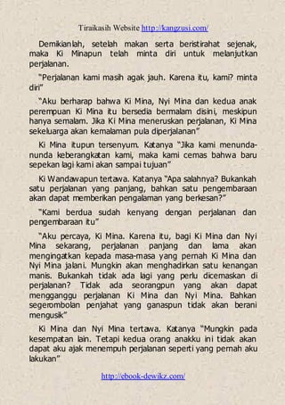 Tiraikasih Website http://kangzusi.com/
http://ebook-dewikz.com/
Demikianlah, setelah makan serta beristirahat sejenak,
maka Ki Minapun telah minta diri untuk melanjutkan
perjalanan.
“Perjalanan kami masih agak jauh. Karena itu, kami? minta
diri”
“Aku berharap bahwa Ki Mina, Nyi Mina dan kedua anak
perempuan Ki Mina itu bersedia bermalam disini, meskipun
hanya semalam. Jika Ki Mina meneruskan perjalanan, Ki Mina
sekeluarga akan kemalaman pula diperjalanan”
Ki Mina itupun tersenyum. Katanya “Jika kami menunda-
nunda keberangkatan kami, maka kami cemas bahwa baru
sepekan lagi kami akan sampai tujuan”
Ki Wandawapun tertawa. Katanya “Apa salahnya? Bukankah
satu perjalanan yang panjang, bahkan satu pengembaraan
akan dapat memberikan pengalaman yang berkesan?”
“Kami berdua sudah kenyang dengan perjalanan dan
pengembaraan itu”
“Aku percaya, Ki Mina. Karena itu, bagi Ki Mina dan Nyi
Mina sekarang, perjalanan panjang dan lama akan
mengingatkan kepada masa-masa yang pernah Ki Mina dan
Nyi Mina jalani. Mungkin akan menghadirkan satu kenangan
manis. Bukankah tidak ada lagi yang perlu dicemaskan di
perjalanan? Tidak ada seorangpun yang akan dapat
mengganggu perjalanan Ki Mina dan Nyi Mina. Bahkan
segerombolan penjahat yang ganaspun tidak akan berani
mengusik”
Ki Mina dan Nyi Mina tertawa. Katanya “Mungkin pada
kesempatan lain. Tetapi kedua orang anakku ini tidak akan
dapat aku ajak menempuh perjalanan seperti yang pernah aku
lakukan”
 
