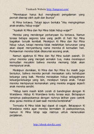 Tiraikasih Website http://kangzusi.com/
http://ebook-dewikz.com/
“Merekapun harus ikut menghayati pengalaman yang
pernah diserap oleh ayah dan ibunya”
Ki Mina tertawa. Tetapi iapun berkata “Aku menginginkan
anak-anakku hidup wajar”
“Apakah Ki Mina dan Nyi Mina tidak hidup wajar?”
Mereka yang mendengar pertanyaan itu tertawa. Namun
terasa betapa segores luka yang pedih di hati Nyi Mina
bagaikan terusik kembali. Meskipun Ki Mina dan Nyi Mina
hidup rukun, tetapi mereka tidak melahirkan keturunan yang
akan dapat menyambung nama mereka di kemudian hari.
Perkawinan mereka tidak dikaruniai seorang anak.
Namun agaknya Ki Mina dan Nyi Mina sudah pasrah. Di
umur mereka yang menjadi semakin tua, maka merekapun
kemudian meyakini bahwa mereka memang tidak akan
mempunyai anak.
Meskipun demikian, Ki Mina dan Nyi Mina itu masih juga
bersukur, bahwa mereka pernah merasakan satu kehidupan
keluarga yang baik. Mereka merasakan hidup sebagaimana
keluarga-keluarga yang lain, meskipun tanpa anak. Tetapi
mereka mempunyai kemanakan yang mereka anggap seperti
anak mereka sendiri.
“Hidup kami masih lebih cerah di bandingkan dengan Ki
Wandawa. Hidup Ki Wandawa tentu terasa sepi. Betapapun
ramainya padepokannya dengan riuhnya latihan para cantrik
atau gurau mereka di saat-saat mereka beristirahat”
Ternyata Ki Mina tidak lagi dapat di cegah. Betapapun Ki
Wandawa minta agar mereka bermalam di padepokannya,
namun Ki Mina tetap saja niatnya untuk meneruskan
perjalanan.
 