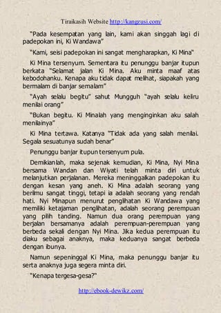 Tiraikasih Website http://kangzusi.com/
http://ebook-dewikz.com/
“Pada kesempatan yang lain, kami akan singgah lagi di
padepokan ini, Ki Wandawa”
“Kami, seisi padepokan ini sangat mengharapkan, Ki Mina“
Ki Mina tersenyum. Sementara itu penunggu banjar itupun
berkata “Selamat jalan Ki Mina. Aku minta maaf atas
kebodohanku. Kenapa aku tidak dapat melihat, siapakah yang
bermalam di banjar semalam”
“Ayah selalu begitu” sahut Mungguh “ayah selalu keliru
menilai orang”
“Bukan begitu. Ki Minalah yang menginginkan aku salah
menilainya”
Ki Mina tertawa. Katanya “Tidak ada yang salah menilai.
Segala sesuatunya sudah benar”
Penunggu banjar itupun tersenyum pula.
Demikianlah, maka sejenak kemudian, Ki Mina, Nyi Mina
bersama Wandan dan Wiyati telah minta diri untuk
melanjutkan perjalanan. Mereka meninggalkan padepokan itu
dengan kesan yang aneh. Ki Mina adalah seorang yang
berilmu sangat tinggi, tetapi ia adalah seorang yang rendah
hati. Nyi Minapun menurut penglihatan Ki Wandawa yang
memiliki ketajaman penglihatan, adalah seorang perempuan
yang pilih tanding. Namun dua orang perempuan yang
berjalan bersamanya adalah perempuan-perempuan yang
berbeda sekali dengan Nyi Mina. Jika kedua perempuan itu
diaku sebagai anaknya, maka keduanya sangat berbeda
dengan ibunya.
Namun sepeninggal Ki Mina, maka penunggu banjar itu
serta anaknya juga segera minta diri.
“Kenapa tergesa-gesa?“
 