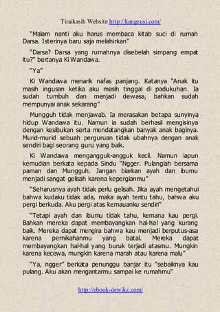 Tiraikasih Website http://kangzusi.com/
http://ebook-dewikz.com/
“Malam nanti aku harus membaca kitab suci di rumah
Darsa. Isterinya baru saja melahirkan”
“Darsa? Darsa yang rumahnya disebelah simpang empat
itu?“ bertanya Ki Wandawa.
“Ya”
Ki Wandawa menarik nafas panjang. Katanya “Anak itu
masih ingusan ketika aku masih tinggal di padukuhan. Ia
sudah tumbuh dan menjadi dewasa, bahkan sudah
mempunyai anak sekarang”
Mungguh tidak menjawab. Ia merasakan betapa sunyinya
hidup Wandawa itu. Namun ia sudah berhasil mengisinya
dengan kesibukan serta mendatangkan banyak anak baginya.
Murid-murid sebuah perguruan tidak ubahnya dengan anak
sendiri bagi seorang guru yang baik.
Ki Wandawa mengangguk-angguk kecil. Namun iapun
kemudian berkata kepada Sindu “Ngger. Pulanglah bersama
paman dan Mungguh. Jangan biarkan ayah dan ibumu
menjadi sangat gelisah karena kepergianmu”
“Seharusnya ayah tidak perlu gelisah. Jika ayah mengetahui
bahwa kudaku tidak ada, maka ayah tentu tahu, bahwa aku
pergi berkuda. Aku pergi atas kemauanku sendiri”
“Tetapi ayah dan ibumu tidak tahu, kemana kau pergi.
Bahkan mereka dapat membayangkan hal-hal yang kurang
baik. Mereka dapat mengira bahwa kau menjadi berputus-asa
karena pernikahanmu yang batal. Mereka dapat
membayangkan hal-hal yang buruk terjadi atasmu. Mungkin
karena kecewa, mungkin karena marah atau karena malu”
“Ya, ngger” berkata penunggu banjar itu “sebaiknya kau
pulang. Aku akan mengantarmu sampai ke rumahmu“
 