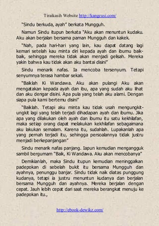 Tiraikasih Website http://kangzusi.com/
http://ebook-dewikz.com/
“Sindu berkuda, ayah” berkata Mungguh.
Namun Sindu itupun berkata “Aku akan menuntun kudaku.
Aku akan berjalan bersama paman Mungguh dan kakek.
“Nah, pada hari-hari yang lain, kau dapat datang lagi
kemari setelah kau minta diri kepada ayah dan ibumu baik-
baik, sehingga mereka tidak akan menjadi gelisah. Mereka
yakin bahwa kau tidak akan aku bantai disini”
Sindu menarik nafas. Ia mencoba tersenyum. Tetapi
senyumnya terasa hambar sekali.
“Baiklah Ki Wandawa. Aku akan pulangi Aku akan
mengatakan kepada ayah dan ibu, apa yang sudah aku lihat
dan aku dengar disini. Apa pula yang telah aku alami. Dengan
siapa pula kami bertemu disini”
“Baiklah. Tetapi aku minta kau tidak usah mengungkit-
ungkit lagi yang telah terjadi dihadapan ayah dan ibumu. Jika
apa yang dilakukan oleh ayah dan ibumu itu satu kekhilafan,
maka setiap orang dapat melakukan kekhilafan sebagaimana
aku lakukan semalam. Karena itu, sudahlah. Lupakanlah apa
yang pernah terjadi itu, sehingga persoalannya tidak justru
menjadi berkepanjangan”
Sindu menarik nafas panjang. Iapun kemudian mengangguk
sambil bergumam “Baik, Ki Wandawa. Aku akan mencobanya”
Demikianlah, maka Sindu itupun kemudian meninggalkan
padepokan di sebelah bukit itu bersama Mungguh dan
ayahnya, penunggu banjar. Sindu tidak naik diatas punggung
kudanya, tetapi ia justru menuntun kudanya dan berjalan
bersama Mungguh dan ayahnya. Mereka berjalan dengan
cepat. Jauh lebih cepat dari saat mereka berangkat menuju ke
padepokan itu.,
 