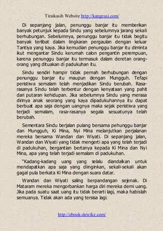 Tiraikasih Website http://kangzusi.com/
http://ebook-dewikz.com/
Di sepanjang jalan, penunggu banjar itu memberikan
banyak petunjuk kepada Sindu yang sebelumnya jarang sekali
berhubungan. Sebelumnya, penunggu banjar itu tidak begitu
banyak terlibat dalam lingkaran pergaulan dengan keluar
Tantiya yang kaya. Jika kemudian penunggu banjar itu diminta
ikut mengantar Sindu kerumah calon pengantin perempuan,
karena penunggu banjar itu termasuk dalam deretan orang-
orang yang dituakan di padukuhan itu.
Sindu sendiri hampir tidak pernah berhubungan dengan
penunggu banjar itu maupun dengan Mungguh. Tefapi
peristiwa semalam telah menjadikan Sindu berubah. Rasa-
rasanya Sindu telah terbentur dengan kenyataan yang pahit
dari putaran kehidupan. Jika sebelumnya Sindu yang merasa
dirinya anak seorang yang kaya dipadukuhannya itu dapat
berbuat apa saja dengan uangnya maka sejak peristiwa yang
terjadi semalam, rasa-rasanya segala sesuatunya telah
berubah.
Sementara Sindu berjalan pulang bersama pehunggu banjar
dan Mungguh, Ki Mina, Nyi Mina melanjutkan perjalanan
mereka bersama Wandan dan Wiyati. Di sepanjang jalan,
Wandan dan Wiyati yang tidak mengerti apa yang telah terjadi
di padukuhan, bergantian bertanya kepada Ki Mina dan Nyi
Mina, apa yang telah terjadi semalam di padukuhan.
“Kadang-kadang uang yang selalu diandalkan untuk
mendapatkan apa saja yang diinginkan, sekali-sekali akan
gagal pula berkata Ki Mina dengan suara datar.
Wandan dan Wiyati saling berpandangan sejenak. Di
Mataram mereka mengorbankan harga diri mereka demi uang.
Jika pada suatu saat uang itu tidak berarti lagi, maka habislah
semuanya. Tidak akan ada yang tersisa lagi.
 