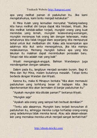 Tiraikasih Website http://kangzusi.com/
http://ebook-dewikz.com/
apa yang melihat paman di padukuhan itu. Jika kami
mengetahuinya, kami tentu menjadi ketakutan”
Ki Mina itulah yang kemudian menyahut “Kadang-kadang
kita harus melihat diri tanpa dapat kita hindaari, Wiyati. Jika
kita melihat ketidak-adilan terjadi, mungkin orang yang kuat
menindas yang lemah, mungkin kesewenang-wenangan,
mungkin merampas hak orang lain dengan kekerasan, maka
seharusnya kita tidak tinggal diam sepanjang kita mempunyai
bekal untuk ikut melibatkan diri. Kalau ada kesempatan apa
salahnya kita ikut serta mencegahnya, jika kita mampu
melakukannya. Memang mungkin bahwa apa yang kita
lakukan itu malahan dapat menimbulkan persoalan baru.
Tetapi niat kita adalah niat yang baik”
Wiyati mengangguk-angguk. Bahkan Wandanpun juga
mendengarkan dengan saksama.
Dalam pada itu, langitpun menjadi semakin buram. Bagi Ki
Mina dan Nyi Mina, malam bukannya masalah. Tetapi tentu
berbeda dengan Wandan dan Wiyati.
Karena itu, maka Ki Minapun berkata “Kita akan memasuki
padukuhan yang terhitung besar di hadapan kita. Jika
diperkenankan kita akan bermalam di banjar padukuhan itu”
“Apakah mungkin kita ditolak paman?“ bertanya Wiyati.
“Mungkin saja”
“Apakah ada orang yang sampai hati berbuat demikian?”
“Tentu ada alasannya. Mungkin baru terjadi kerusuhan di
padukuhan itu, sehingga mereka curiga terhadap orang-orang
ya