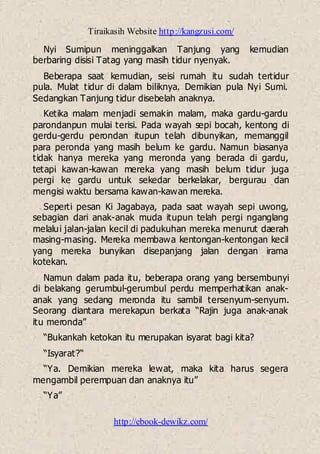Tiraikasih Website http://kangzusi.com/
http://ebook-dewikz.com/
Nyi Sumipun meninggalkan Tanjung yang kemudian
berbaring disisi Tatag yang masih tidur nyenyak.
Beberapa saat kemudian, seisi rumah itu sudah tertidur
pula. Mulat tidur di dalam biliknya. Demikian pula Nyi Sumi.
Sedangkan Tanjung tidur disebelah anaknya.
Ketika malam menjadi semakin malam, maka gardu-gardu
parondanpun mulai terisi. Pada wayah sepi bocah, kentong di
gerdu-gerdu perondan itupun telah dibunyikan, memanggil
para peronda yang masih belum ke gardu. Namun biasanya
tidak hanya mereka yang meronda yang berada di gardu,
tetapi kawan-kawan mereka yang masih belum tidur juga
pergi ke gardu untuk sekedar berkelakar, bergurau dan
mengisi waktu bersama kawan-kawan mereka.
Seperti pesan Ki Jagabaya, pada saat wayah sepi uwong,
sebagian dari anak-anak muda itupun telah pergi nganglang
melalui jalan-jalan kecil di padukuhan mereka menurut daerah
masing-masing. Mereka membawa kentongan-kentongan kecil
yang mereka bunyikan disepanjang jalan dengan irama
kotekan.
Namun dalam pada itu, beberapa orang yang bersembunyi
di belakang gerumbul-gerumbul perdu memperhatikan anak-
anak yang sedang meronda itu sambil tersenyum-senyum.
Seorang diantara merekapun berkata “Rajin juga anak-anak
itu meronda”
“Bukankah ketokan itu merupakan isyarat bagi kita?
“Isyarat?“
“Ya. Demikian mereka lewat, maka kita harus segera
mengambil perempuan dan anaknya itu”
“Ya”
 
