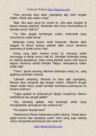 Tiraikasih Website http://kangzusi.com/
http://ebook-dewikz.com/
“Para peronda baru akan nganglang lagi nanti tengah
malam. Masih ada waktu cukup”
“Baik. Kita akan pergi ke rumah itu. Kita akan singgah di
kebun kosong sebentar. Bukankah kita harus menemuinya di
sebelah sumur mati itu”
“Ya. Mari, jangan kehilangan waktu. Anak-anak yang
meronda itu sudah lewat”
Beberapa orang itupun mulai bergerak. Mereka akan
singgah di kebun kosong sebelah jalan untuk menemui
seseorang di dekat sumur mati.
Orang yang akan mereka temui itu memang sudah
menunggu di dekat sumur mati itu. Demikian beberapa orang
itu datang kepadanya, maka orang didekat sumur mati itupun
segera menemui sambil berkala “Bagus. Nampaknya kalian
sudah siap”
“Tentu” jawab seorang diantara beberapa orang itu, yang
agaknya pemimpin mereka.
“Lakukan sekarang. Peronda itu baru saja nganglang.
Mereka akan bergerak lagi lengah malam. Sebelum lengah
malam kalian harus sudah berhasil membawa perempuan itu
besena anaknya”
“Tugas apakah ini sebenarnya? Begitu mudahnya. Namun
nanfpaknya kau sangat gelisah”
“Aku memang gelisah. Ada beberapa pihak yang
menginginkan perempuan dan anaknya itu”
“Percayakan kepada kami”
“Sebelumnya Macan Kabranang sudah datang. Tetapi iapun
gagal karena ada sepasang suami isteri yang juga datang
untuk mengambil perempuan dan anak itu”
 